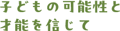 子どもの可能性と 才能を信じて